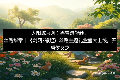 太阳城官网：香雪透轻纱，丝路华章丨《剑网3缘起》丝路主题礼盒盛大上线，开启侠义之旅的繁华梦境